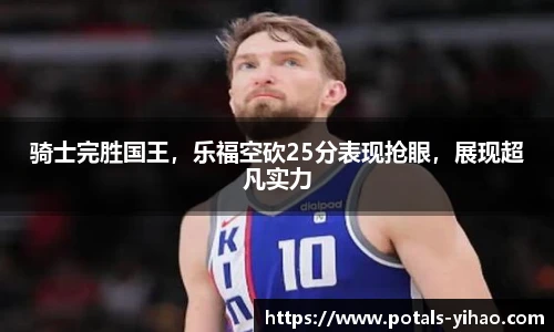 骑士完胜国王，乐福空砍25分表现抢眼，展现超凡实力
