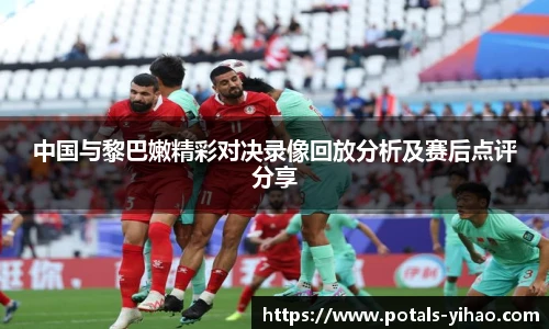 中国与黎巴嫩精彩对决录像回放分析及赛后点评分享