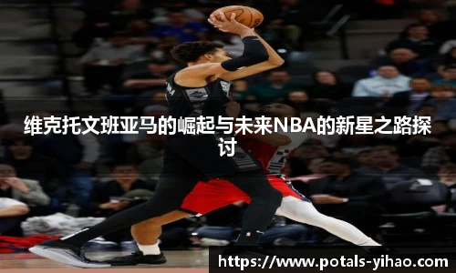 维克托文班亚马的崛起与未来NBA的新星之路探讨