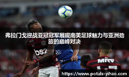 弗拉门戈迎战亚冠冠军展现南美足球魅力与亚洲劲旅的巅峰对决